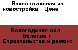 Ванна стальная из новостройки › Цена ­ 2 000 - Вологодская обл., Вологда г. Строительство и ремонт » Сантехника   . Вологодская обл.,Вологда г.